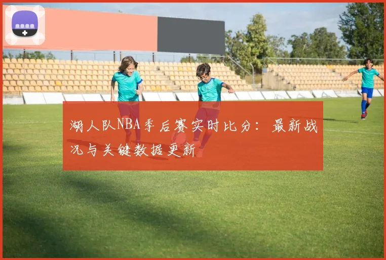 湖人队NBA季后赛实时比分：最新战况与关键数据更新