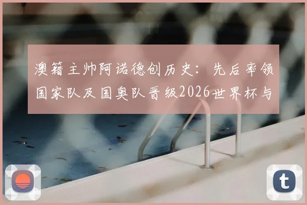 澳籍主帅阿诺德创历史:先后率领国家队及国奥队晋级2026世界杯与巴黎奥运,成首位达成双线奇迹的本土教练