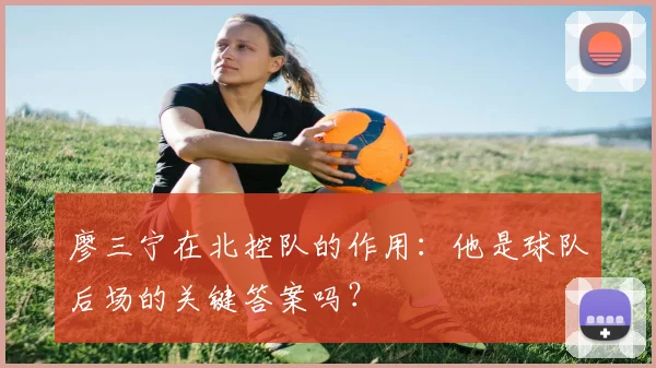 廖三宁在北控队的作用:他是球队后场的关键答案吗?