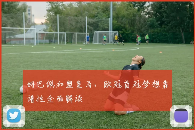 姆巴佩加盟皇马，欧冠首冠梦想靠谱性全面解读
