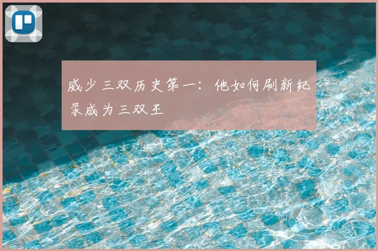 威少三双历史第一:他如何刷新纪录成为三双王