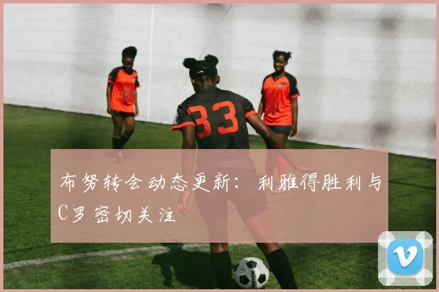 布努转会动态更新:利雅得胜利与C罗密切关注