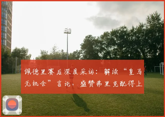 佩德里赛后深度采访：解读“皇马无机会”言论，盛赞弗里克配得上冠军的背后深意