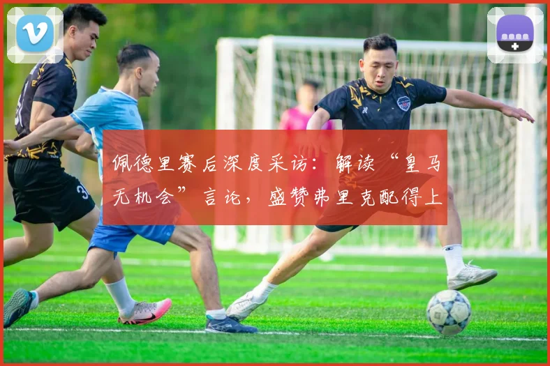 佩德里赛后深度采访：解读“皇马无机会”言论，盛赞弗里克配得上冠军的背后深意