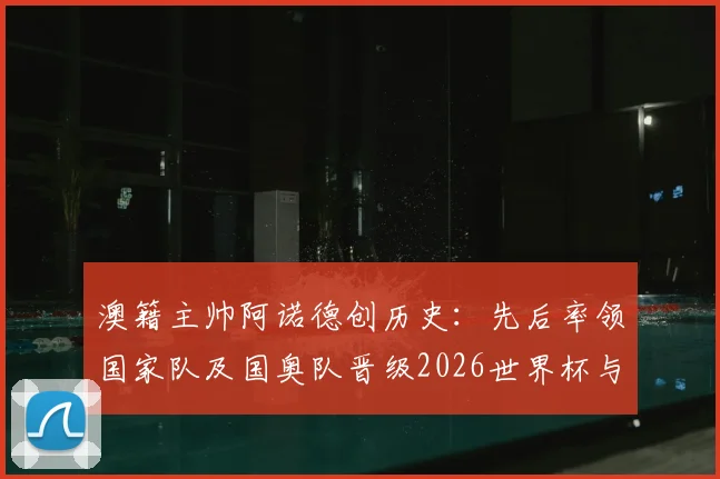 澳籍主帅阿诺德创历史：先后率领国家队及国奥队晋级2026世界杯与巴黎奥运，成首位达成双线奇迹的本土教练