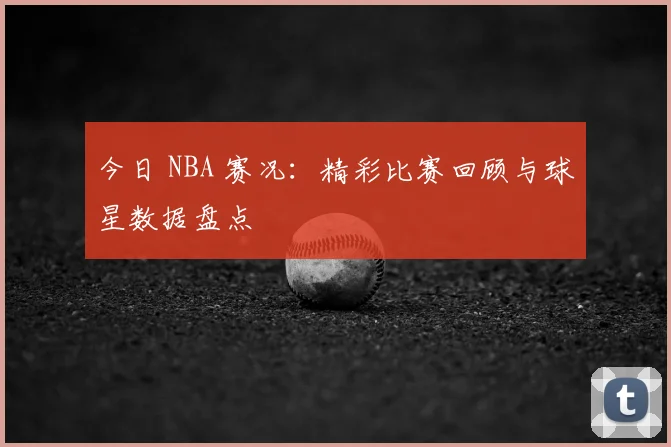 今日 NBA 赛况:精彩比赛回顾与球星数据盘点
