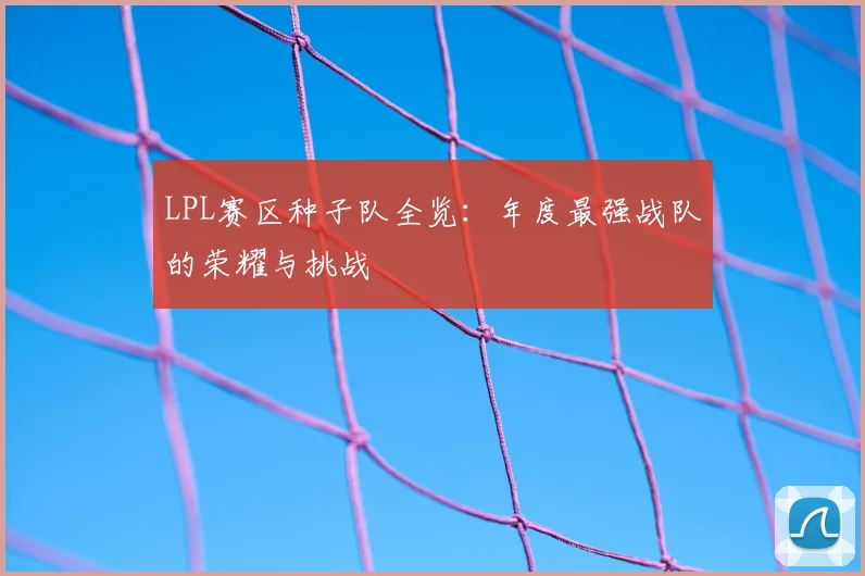 LPL赛区种子队全览：年度最强战队的荣耀与挑战