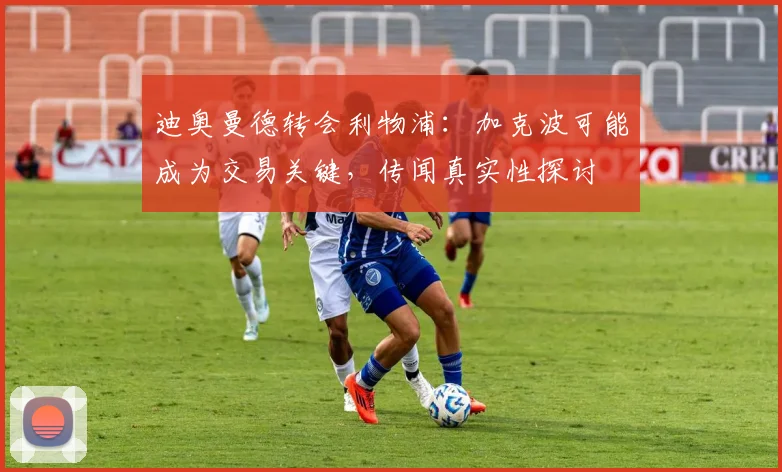 迪奥曼德转会利物浦:加克波可能成为交易关键,传闻真实性探讨