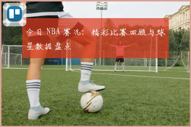 今日 NBA 赛况：精彩比赛回顾与球星数据盘点