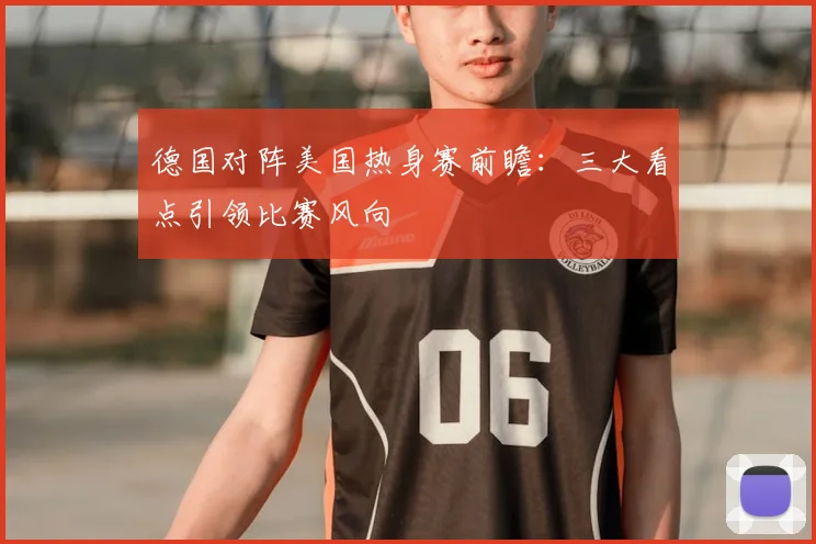 德国对阵美国热身赛前瞻：三大看点引领比赛风向